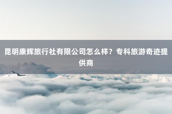 昆明康辉旅行社有限公司怎么样？专科旅游奇迹提供商