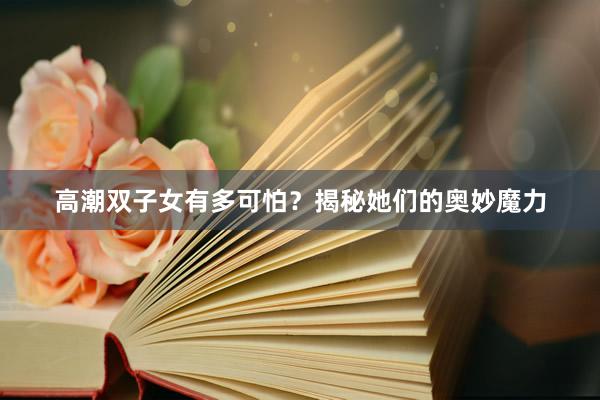 高潮双子女有多可怕？揭秘她们的奥妙魔力